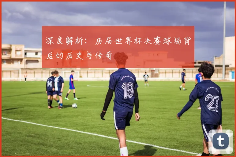 深度解析：历届世界杯决赛球场背后的历史与传奇