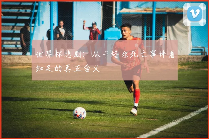 世界杯悲剧：从卡塔尔死亡事件看知足的真正含义