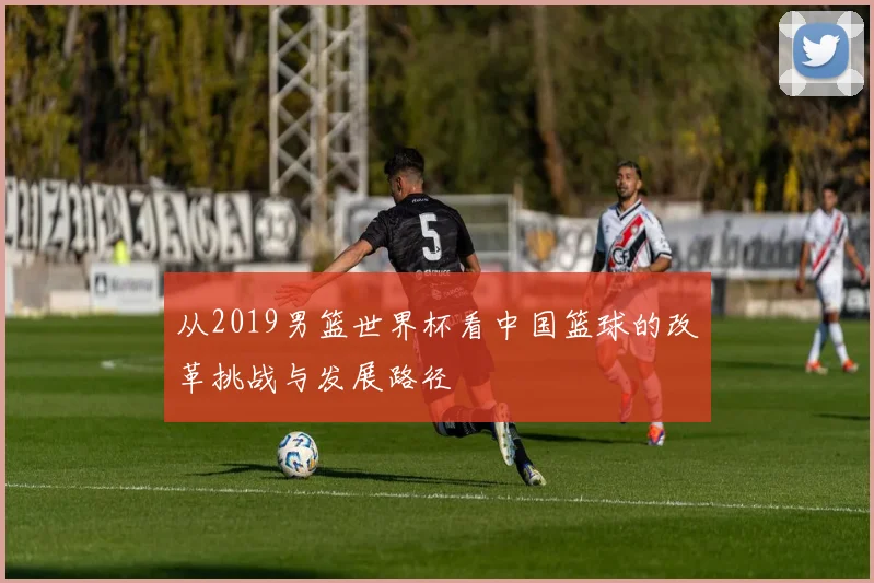 从2019男篮世界杯看中国篮球的改革挑战与发展路径