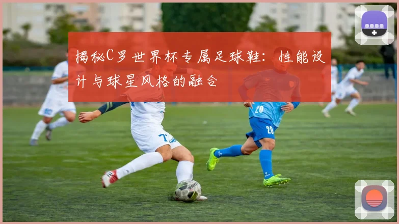 揭秘C罗世界杯专属足球鞋：性能设计与球星风格的融合