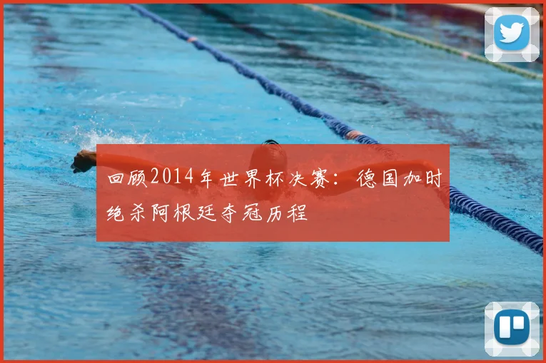 回顾2014年世界杯决赛：德国加时绝杀阿根廷夺冠历程
