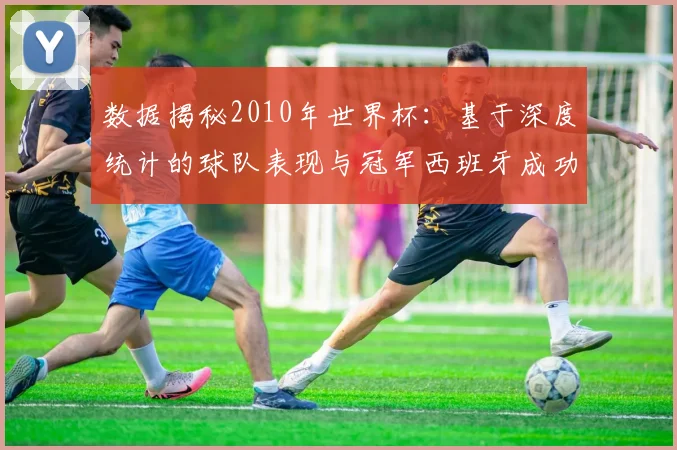 数据揭秘2010年世界杯：基于深度统计的球队表现与冠军西班牙成功之路