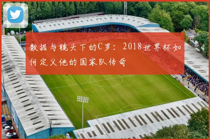 数据与镜头下的C罗：2018世界杯如何定义他的国家队传奇