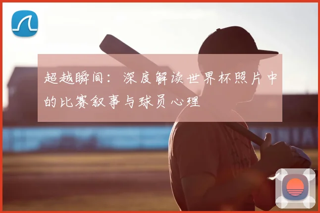 超越瞬间：深度解读世界杯照片中的比赛叙事与球员心理