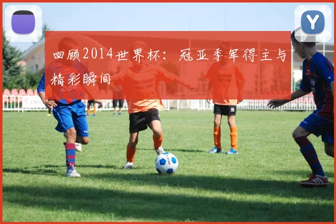 回顾2014世界杯：冠亚季军得主与精彩瞬间