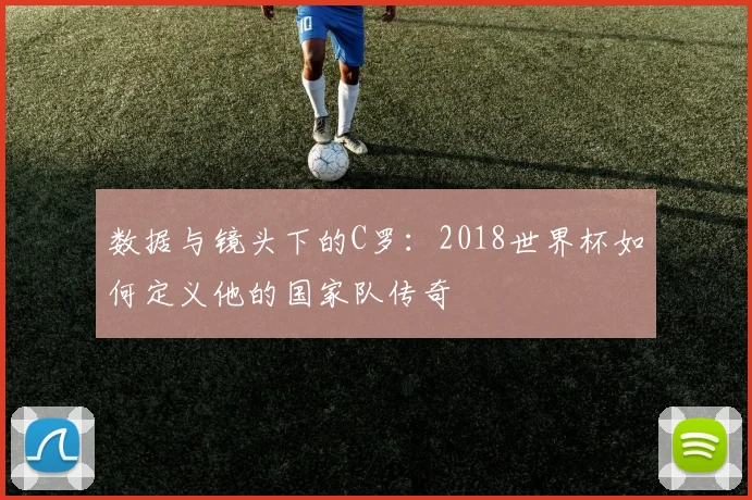 数据与镜头下的C罗：2018世界杯如何定义他的国家队传奇