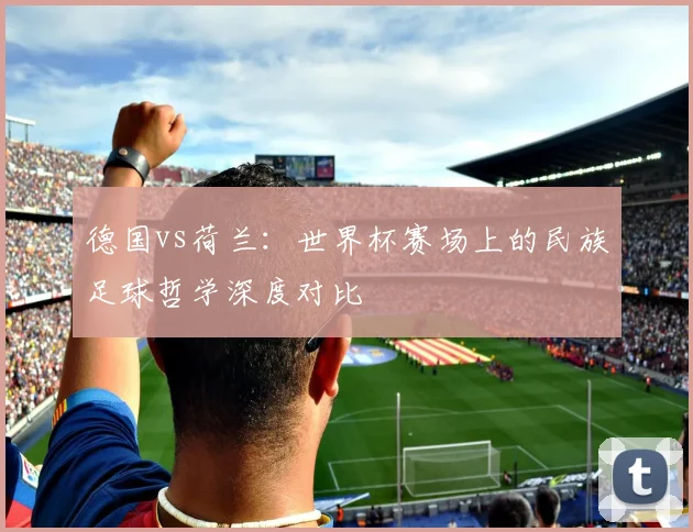 德国vs荷兰：世界杯赛场上的民族足球哲学深度对比