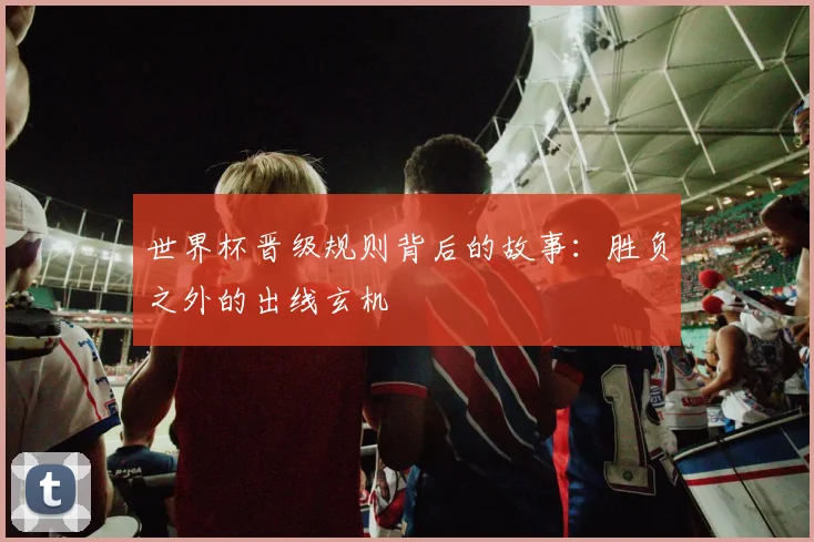 世界杯晋级规则背后的故事:胜负之外的出线玄机