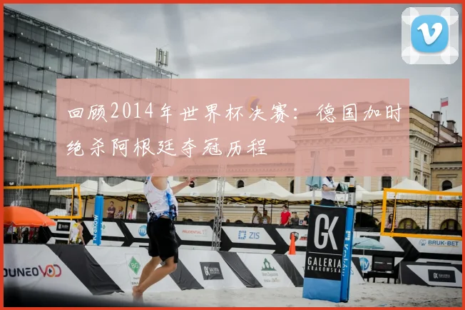 回顾2014年世界杯决赛：德国加时绝杀阿根廷夺冠历程