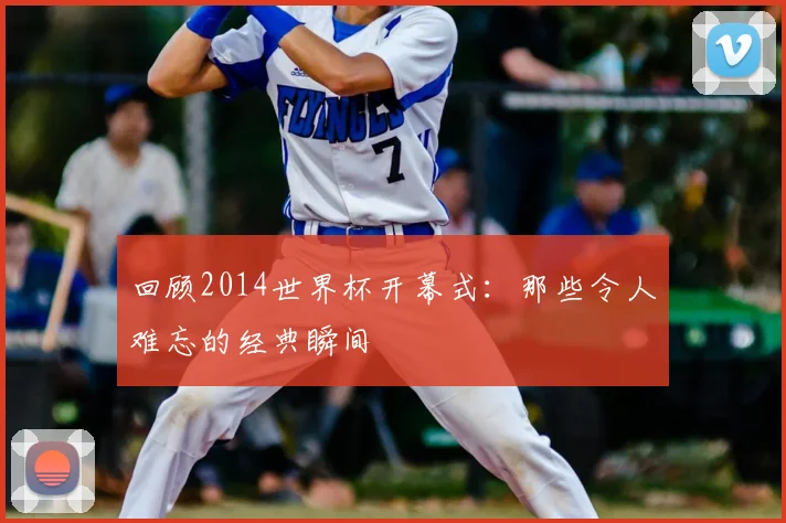 回顾2014世界杯开幕式：那些令人难忘的经典瞬间