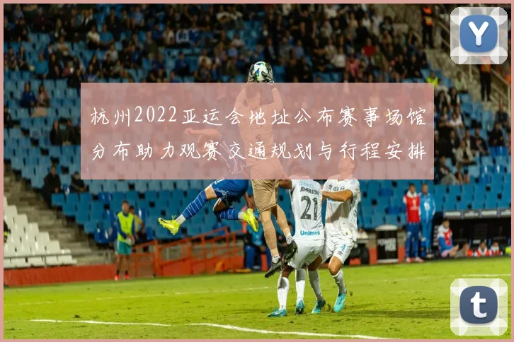 杭州2022亚运会地址公布赛事场馆分布助力观赛交通规划与行程安排