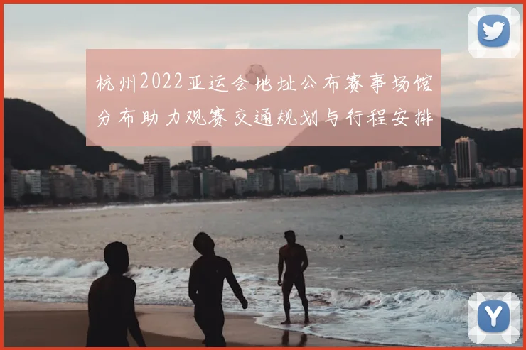 杭州2022亚运会地址公布赛事场馆分布助力观赛交通规划与行程安排