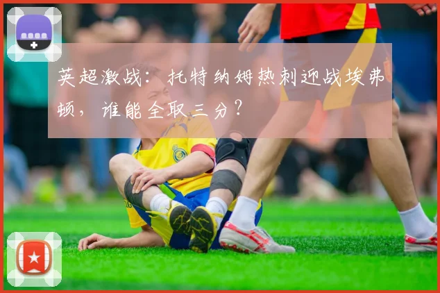 英超激战：托特纳姆热刺迎战埃弗顿，谁能全取三分？