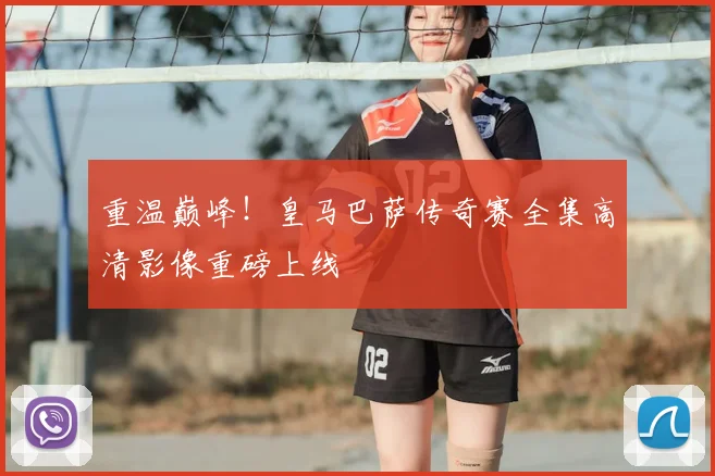 重温巅峰！皇马巴萨传奇赛全集高清影像重磅上线