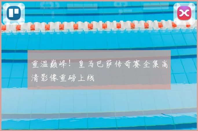 重温巅峰！皇马巴萨传奇赛全集高清影像重磅上线