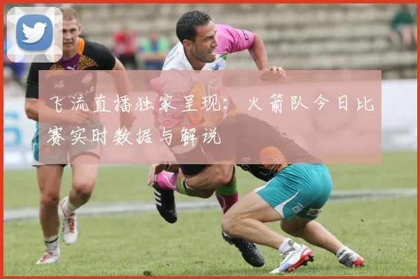 飞流直播独家呈现：火箭队今日比赛实时数据与解说